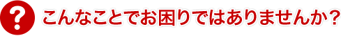 こんなことでお困りではありませんか？