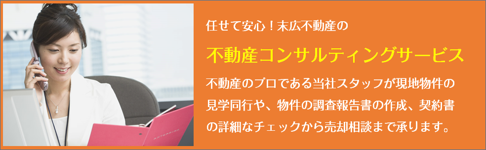 任せて安心！末広不動産の不動産コンサルテイングサービス　不動産のプロである当社スタッフが現地物件の見学同行や、物件の調査報告書の作成、契約書の詳細なチェックから売却相談まで承ります。