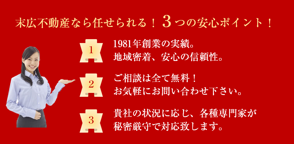 末広不動産なら任せられる！3つの安心ポイント！1.1981年創業の実績。地域密着、安心の信頼性。2.ご相談は全て無料！お気軽にお問い合わせ下さい。3.貴社の状況に応じ、各種専門家が秘密厳守で対応致します。